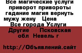 Все магические услуги приворот привороты гадание магия вернуть мужу жену › Цена ­ 1 000 - Все города Услуги » Другие   . Псковская обл.,Невель г.